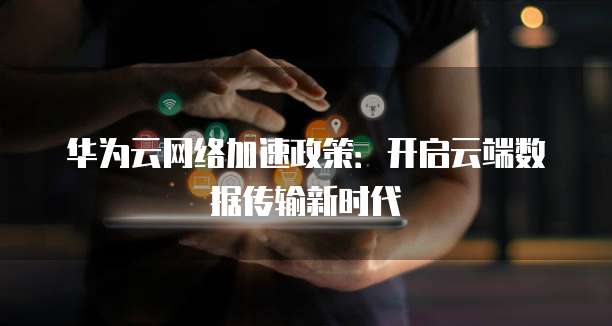华为云网络加速政策:开启云端数据传输新时代