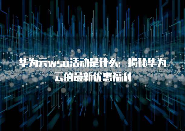 华为云wsa活动是什么:揭秘华为云的最新优惠福利