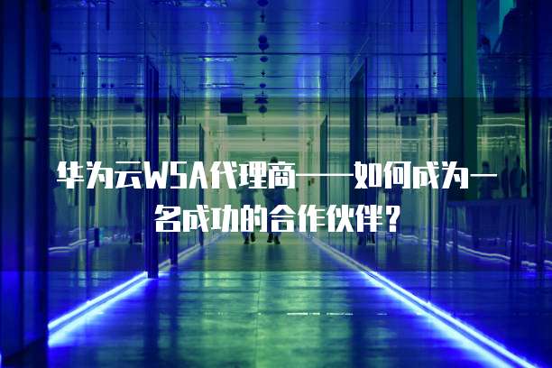 华为云WSA代理商&mdash;&mdash;如何成为一名成功的合作伙伴？