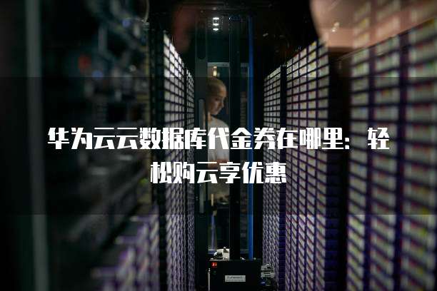 华为云云数据库代金券在哪里：轻松购云享优惠