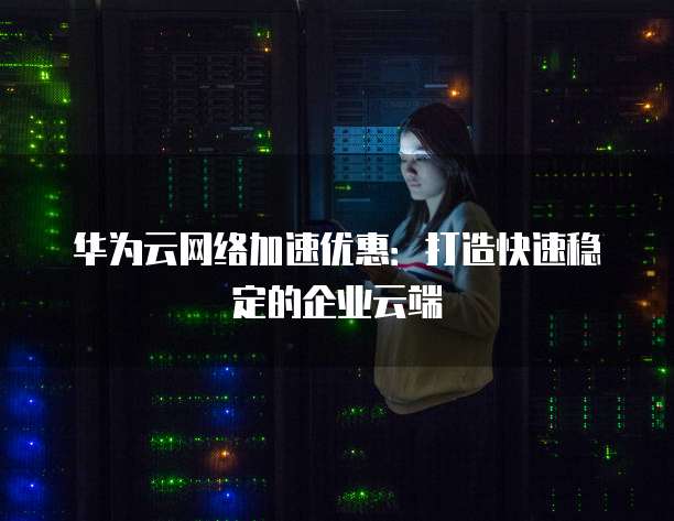 华为云网络加速优惠:打造快速稳定的企业云端