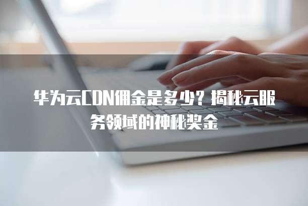华为云CDN佣金是多少?揭秘云服务领域的神秘奖金