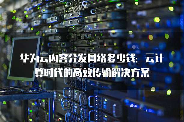 华为云内容分发网络多少钱：云计算时代的高效传输解决方案