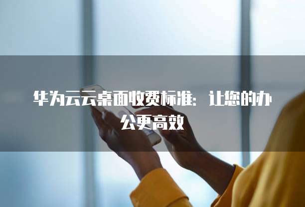 华为云云桌面收费标准:让您的办公更高效