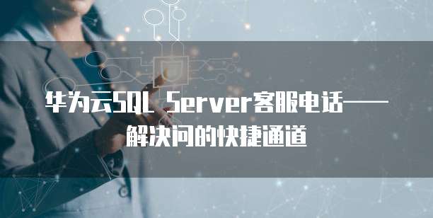 华为云SQL Server客服电话——解决问的快捷通道