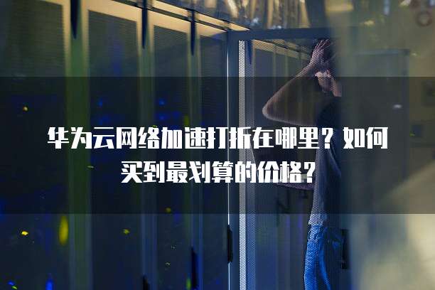 华为云网络加速打折在哪里?如何买到最划算的价格?