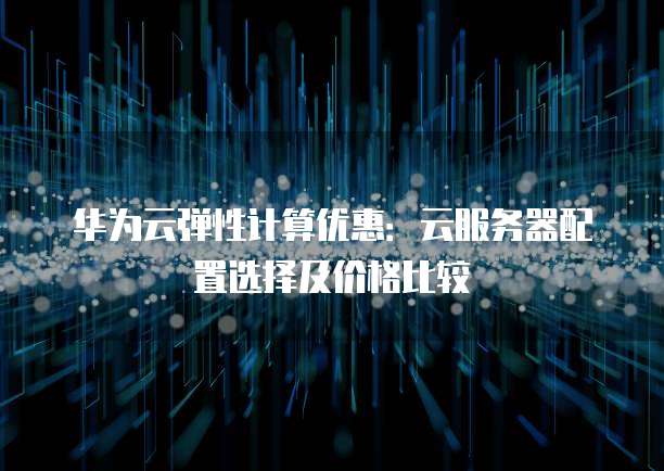 华为云弹性计算优惠:云服务器配置选择及价格比较