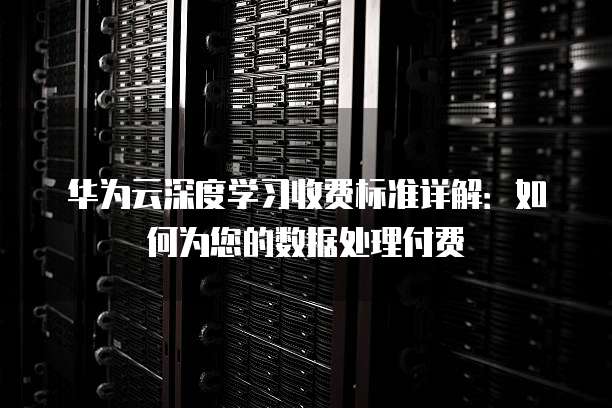 华为云深度学习收费标准详解：如何为您的数据处理付费