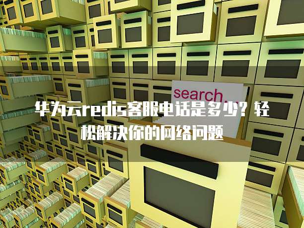 华为云redis客服电话是多少？轻松解决你的网络问题