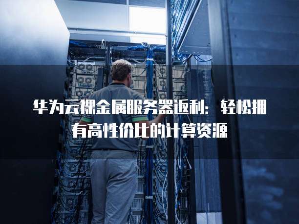 华为云裸金属服务器返利：轻松拥有高性价比的计算资源
