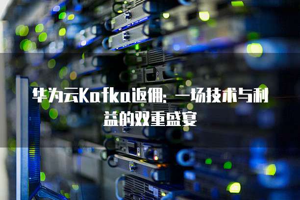 华为云Kafka返佣: 一场技术与利益的双重盛宴