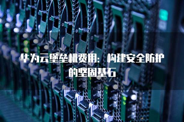 华为云堡垒机费用：构建安全防护的坚固基石