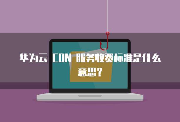 华为云 CDN 服务收费标准是什么意思？