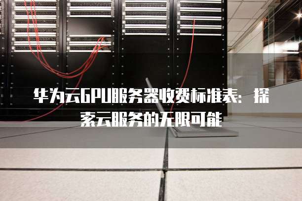 华为云GPU服务器收费标准表:探索云服务的无限可能