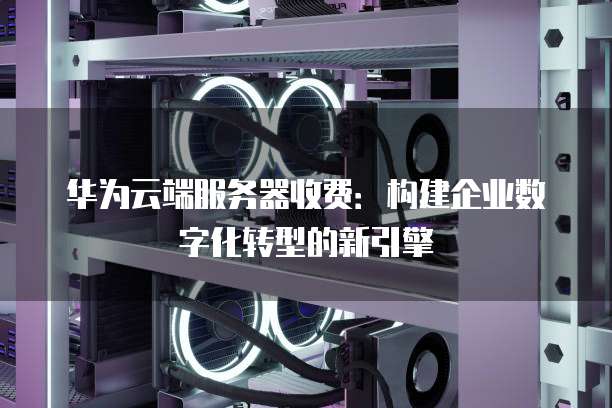 华为云端服务器收费:构建企业数字化转型的新引擎