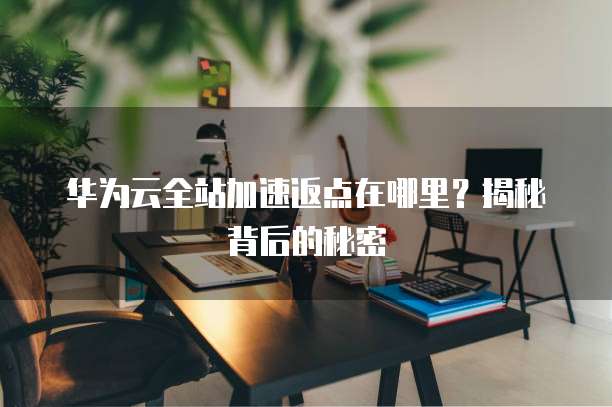 华为云全站加速返点在哪里?揭秘背后的秘密