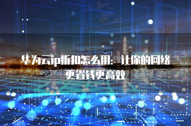华为云ip折扣怎么用:让你的网络更省钱更高效