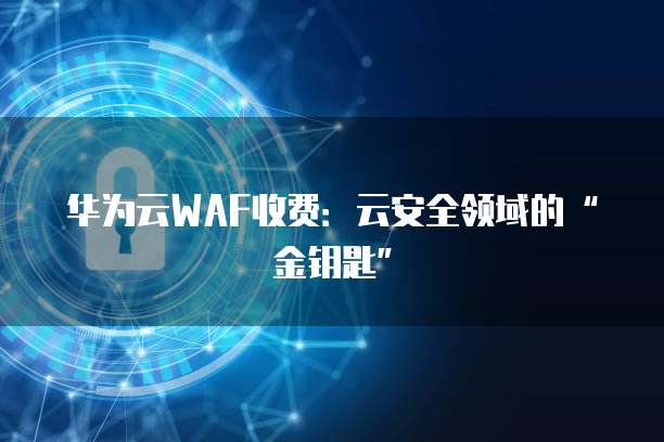 华为云WAF收费：云安全领域的&ldquo;金钥匙&rdquo;