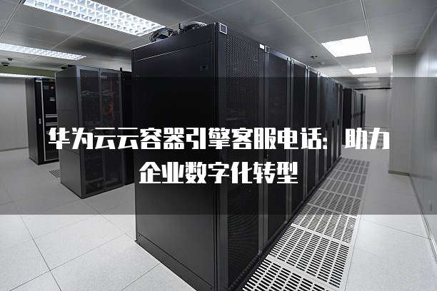 华为云云容器引擎客服电话:助力企业数字化转型