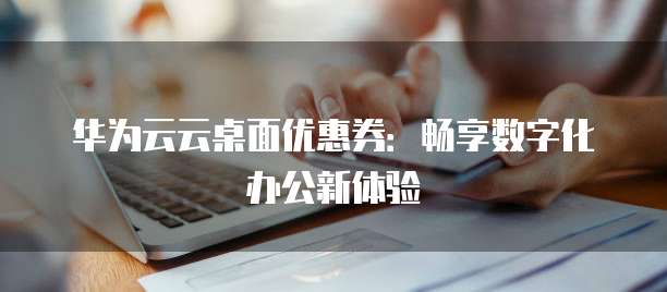 华为云云桌面优惠券:畅享数字化办公新体验