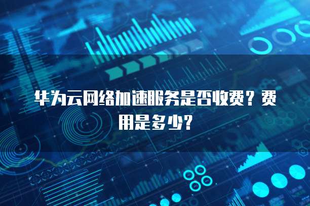 华为云网络加速服务是否收费?费用是多少?