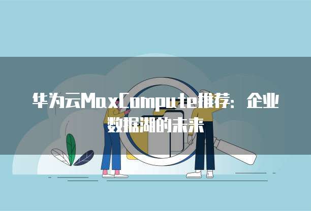 华为云MaxCompute推荐：企业数据湖的未来