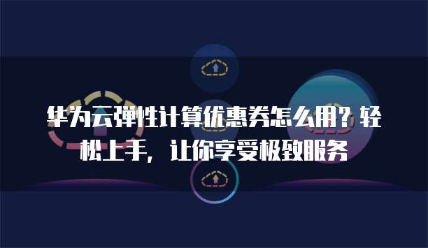 华为云弹性计算优惠券怎么用?轻松上手,让你享受极致服务