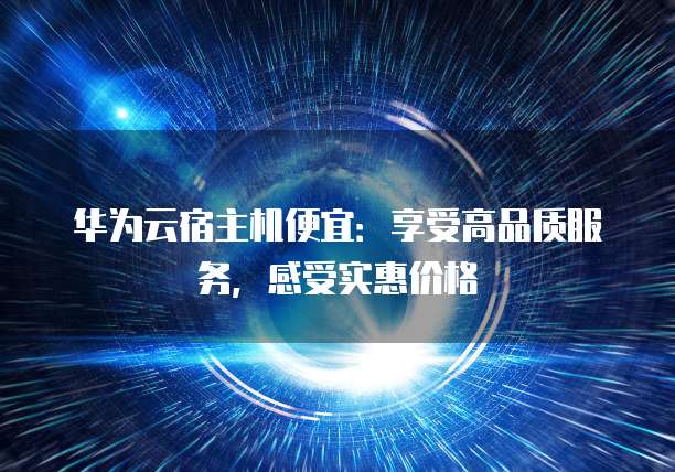 华为云宿主机便宜：享受高品质服务，感受实惠价格