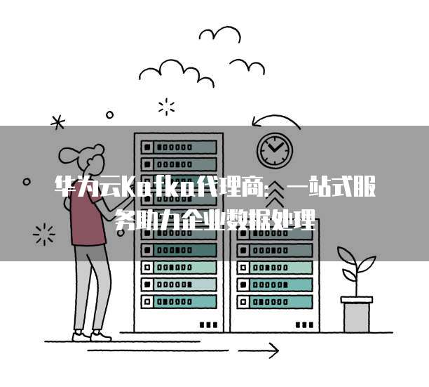华为云Kafka代理商:一站式服务助力企业数据处理
