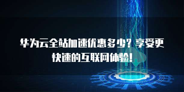 华为云全站加速优惠多少?享受更快速的互联网体验!