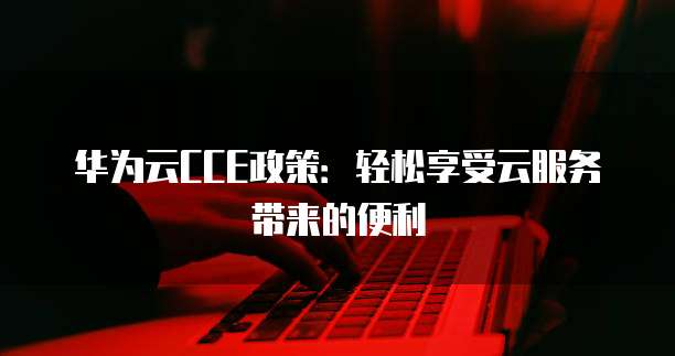华为云CCE政策:轻松享受云服务带来的便利