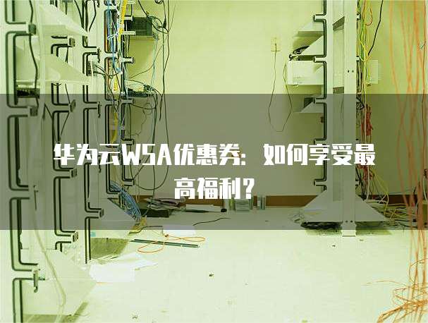 华为云WSA优惠券:如何享受最高福利?