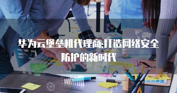 华为云堡垒机代理商:打造网络安全防护的新时代