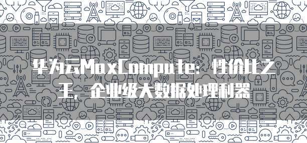 华为云MaxCompute:性价比之王,企业级大数据处理利器
