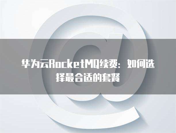 华为云RocketMQ续费：如何选择最合适的套餐