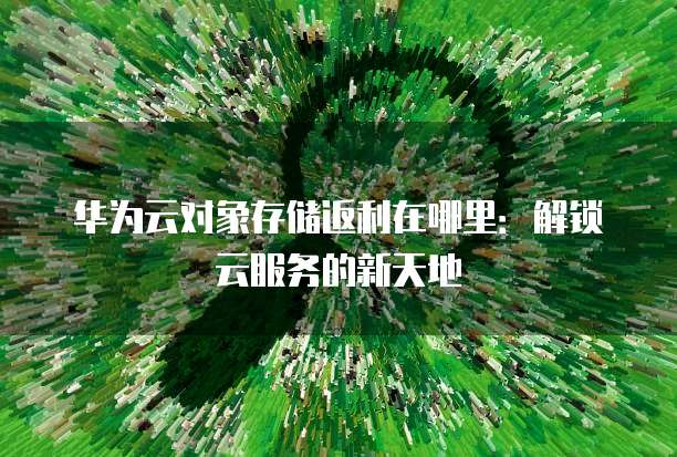 华为云对象存储返利在哪里:解锁云服务的新天地