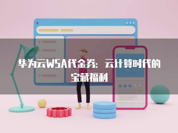 华为云WSA代金券：云计算时代的宝藏福利