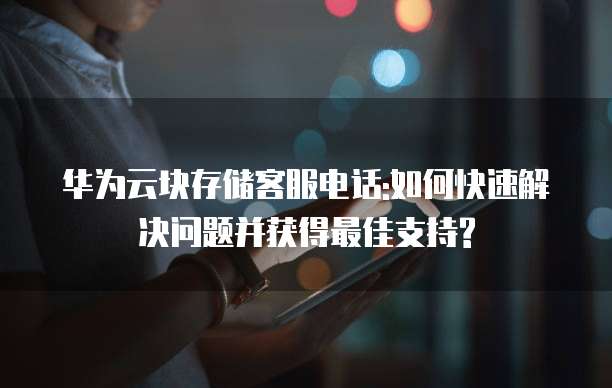 华为云块存储客服电话:如何快速解决问题并获得最佳支持?