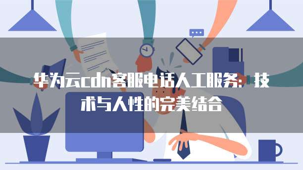 华为云cdn客服电话人工服务:技术与人性的完美结合