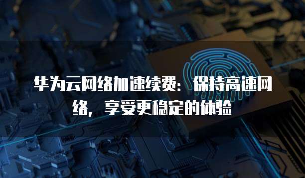 华为云网络加速续费:保持高速网络,享受更稳定的体验