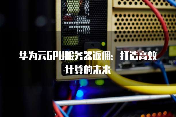 华为云GPU服务器返佣:打造高效计算的未来