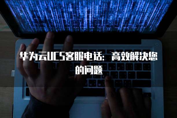 华为云UCS客服电话:高效解决您的问题
