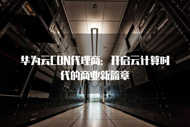 华为云CDN代理商:开启云计算时代的商业新篇章