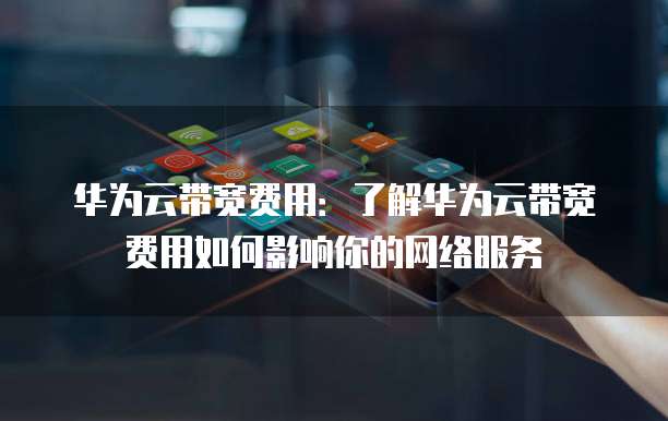 华为云带宽费用:了解华为云带宽费用如何影响你的网络服务
