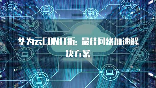 华为云CDN打折: 最佳网络加速解决方案