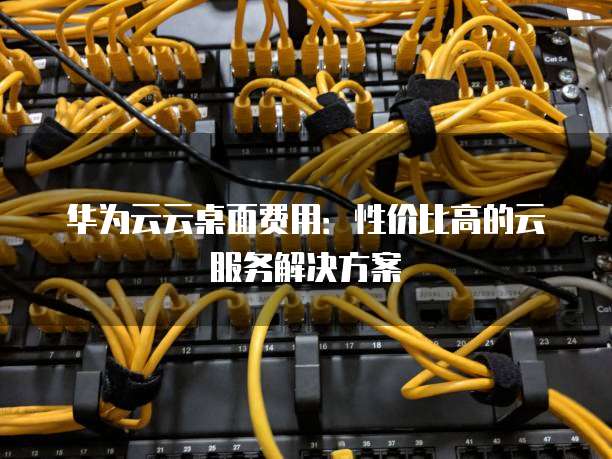华为云云桌面费用:性价比高的云服务解决方案