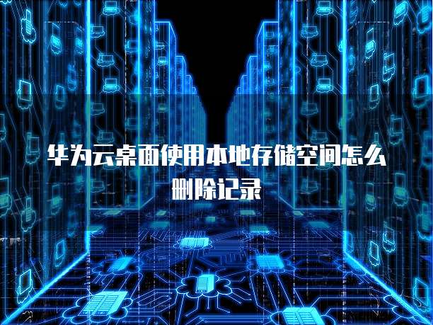 华为云桌面使用本地存储空间怎么删除记录