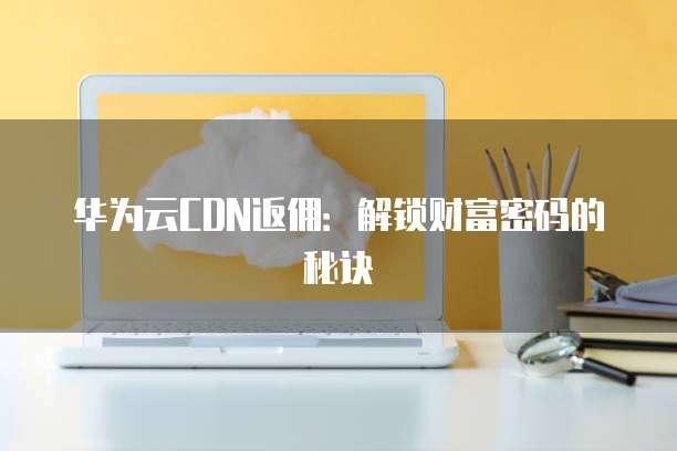 华为云CDN返佣:解锁财富密码的秘诀