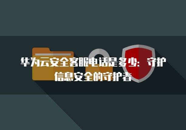 华为云安全客服电话是多少:守护信息安全的守护者