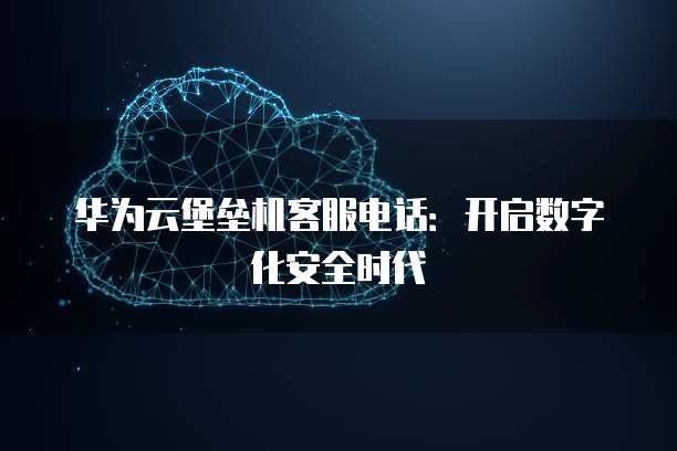 华为云堡垒机客服电话:开启数字化安全时代